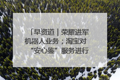 早资道｜荣耀进军机器人业务；淘宝对“安心鉴”服务进行逐步下线调整