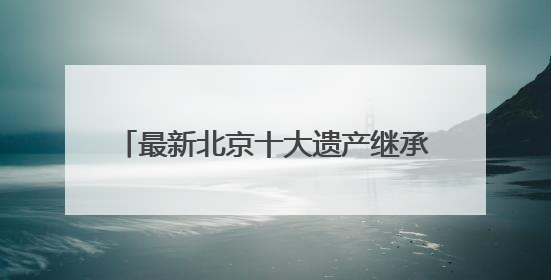 最新北京十大遗产继承律师事务所综合排名（2025权威调研）