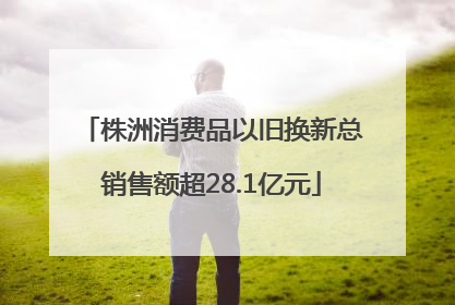 株洲消费品以旧换新总销售额超28.1亿元