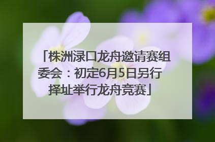 株洲渌口龙舟邀请赛组委会：初定6月5日另行择址举行龙舟竞赛