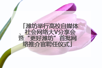 潍坊举行高校自媒体、社会网络大V分享会暨“更好潍坊”首批网络推介官聘任仪式