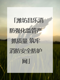 潍坊昌乐消防强化监管严抓质量 筑牢消防安全防护网