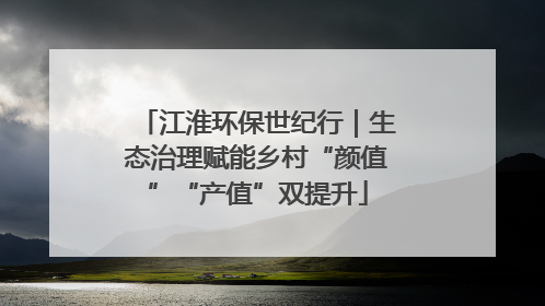 江淮环保世纪行｜生态治理赋能乡村“颜值”“产值”双提升