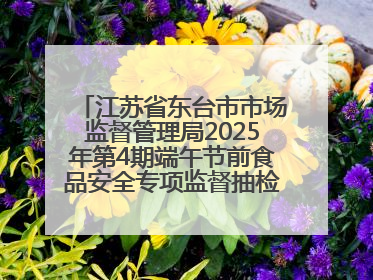 江苏省东台市市场监督管理局2025年第4期端午节前食品安全专项监督抽检信息通告