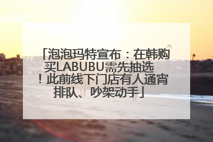 泡泡玛特宣布：在韩购买LABUBU需先抽选！此前线下门店有人通宵排队、吵架动手