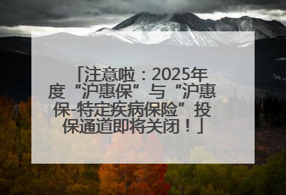 注意啦：2025年度“沪惠保”与“沪惠保-特定疾病保险”投保通道即将关闭！