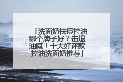 洗面奶祛痘控油哪个牌子好？击退油腻！十大好评款控油洗面奶推荐