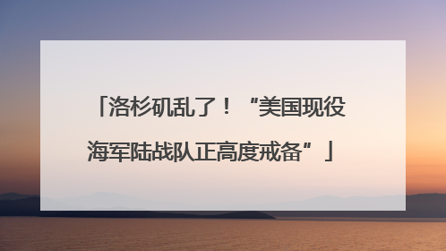 洛杉矶乱了！“美国现役海军陆战队正高度戒备”