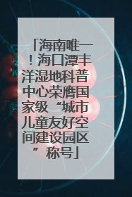 海南唯一！海口潭丰洋湿地科普中心荣膺国家级“城市儿童友好空间建设园区”称号