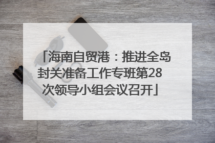 海南自贸港：推进全岛封关准备工作专班第28次领导小组会议召开