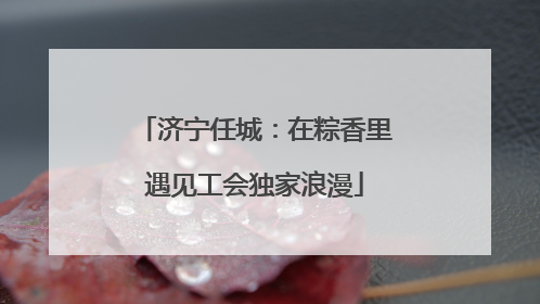 济宁任城：在粽香里遇见工会独家浪漫