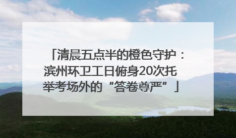 清晨五点半的橙色守护：滨州环卫工日俯身20次托举考场外的“答卷尊严”