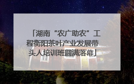 湖南“农广助农”工程衡阳茶叶产业发展带头人培训班圆满落幕