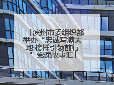 滨州市委组织部举办“忠诚写满大地·榜样引领前行”党课故事汇