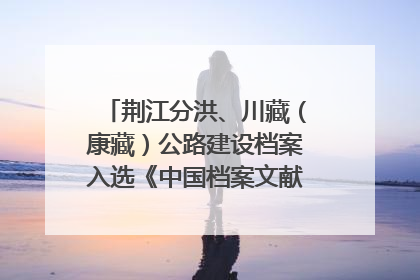 荆江分洪、川藏（康藏）公路建设档案入选《中国档案文献遗产名录》