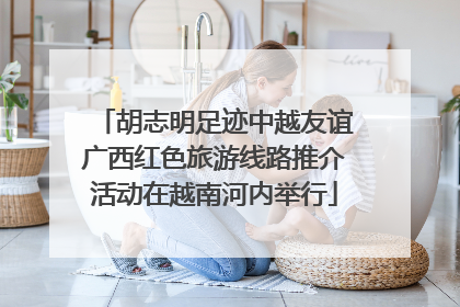 胡志明足迹中越友谊广西红色旅游线路推介活动在越南河内举行