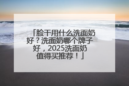 脸干用什么洗面奶好？洗面奶哪个牌子好，2025洗面奶值得买推荐！