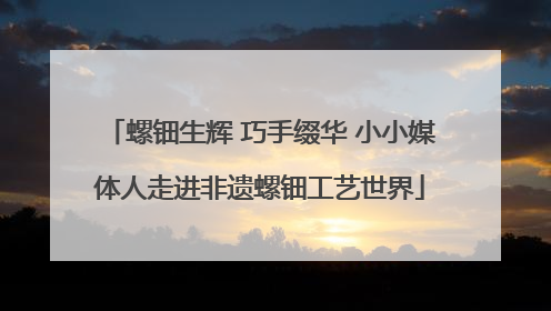 螺钿生辉 巧手缀华 小小媒体人走进非遗螺钿工艺世界