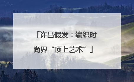 许昌假发：编织时尚界“顶上艺术”
