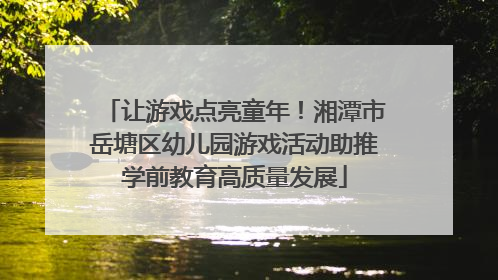 让游戏点亮童年！湘潭市岳塘区幼儿园游戏活动助推学前教育高质量发展