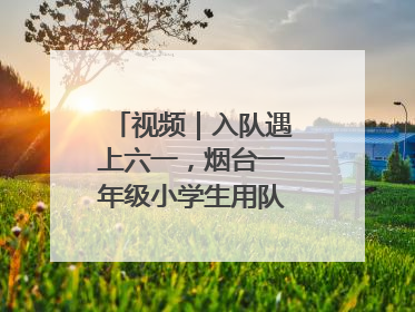 视频｜入队遇上六一，烟台一年级小学生用队礼迎接成长