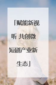 赋能新视听 共创微短剧产业新生态