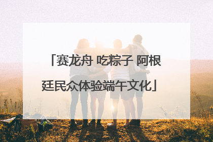赛龙舟 吃粽子 阿根廷民众体验端午文化