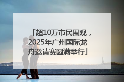 超10万市民围观，2025年广州国际龙舟邀请赛圆满举行