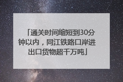 通关时间缩短到30分钟以内，同江铁路口岸进出口货物超千万吨