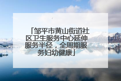 邹平市黄山街道社区卫生服务中心延伸服务半径，全周期服务妇幼健康