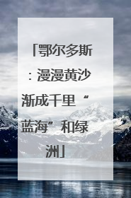 鄂尔多斯：漫漫黄沙渐成千里“蓝海”和绿洲