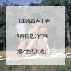 重释青春！看抖音精选如何引爆Z世代共鸣