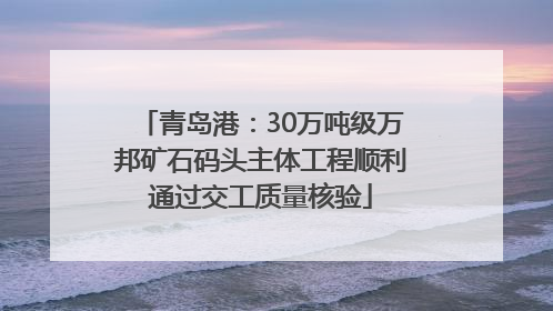 青岛港：30万吨级万邦矿石码头主体工程顺利通过交工质量核验