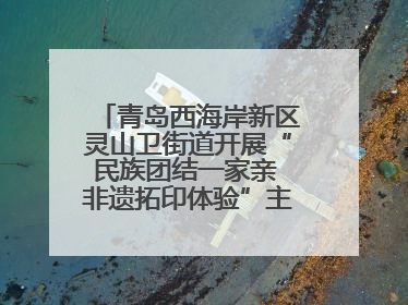 青岛西海岸新区灵山卫街道开展“民族团结一家亲 非遗拓印体验”主题活动