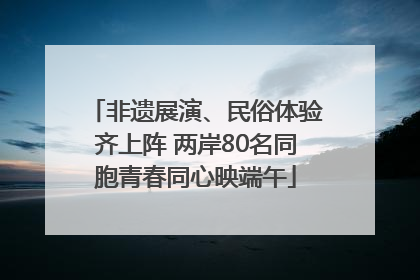非遗展演、民俗体验齐上阵 两岸80名同胞青春同心映端午