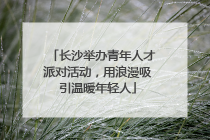 长沙举办青年人才派对活动，用浪漫吸引温暖年轻人