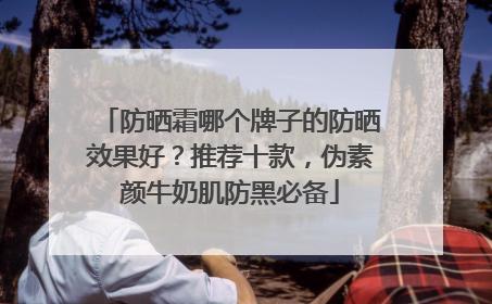 防晒霜哪个牌子的防晒效果好?推荐十款,伪素颜牛奶肌防黑必备