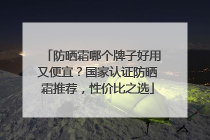 防晒霜哪个牌子好用又便宜？国家认证防晒霜推荐，性价比之选