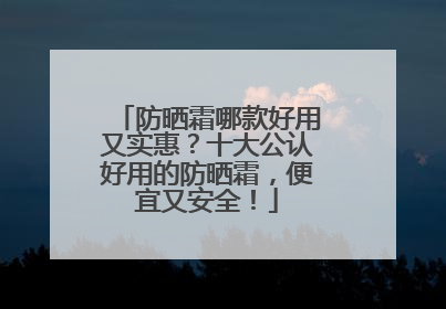 防晒霜哪款好用又实惠？十大公认好用的防晒霜，便宜又安全！