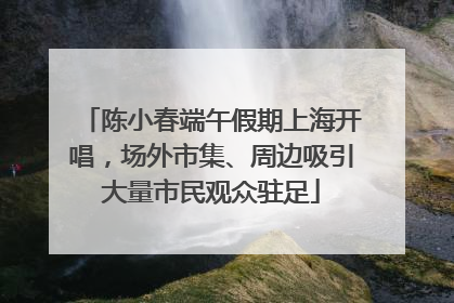 陈小春端午假期上海开唱，场外市集、周边吸引大量市民观众驻足