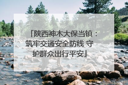 陕西神木大保当镇：筑牢交通安全防线 守护群众出行平安