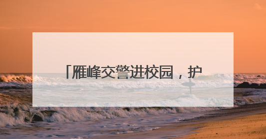 雁峰交警进校园，护航学生暑期平安行