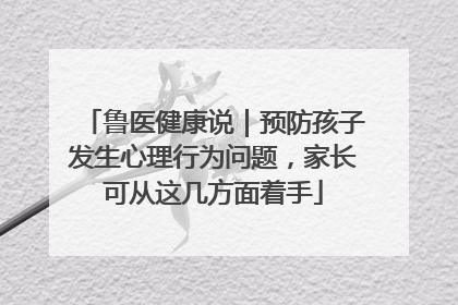 鲁医健康说｜预防孩子发生心理行为问题，家长可从这几方面着手