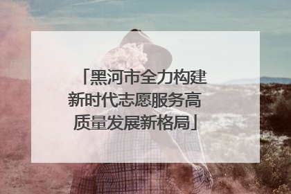黑河市全力构建新时代志愿服务高质量发展新格局