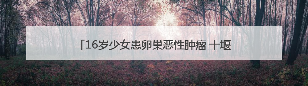 16岁少女患卵巢恶性肿瘤 十堰人医多学科协作为她留存“生”机