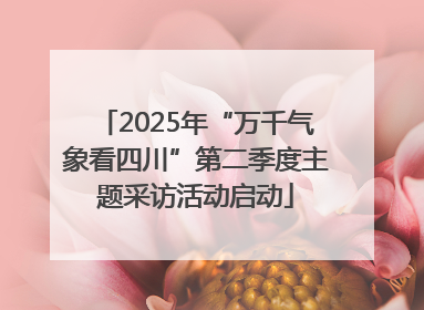 2025年“万千气象看四川”第二季度主题采访活动启动