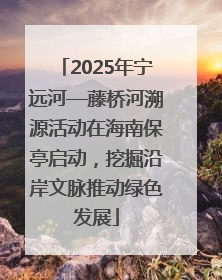2025年宁远河—藤桥河溯源活动在海南保亭启动，挖掘沿岸文脉推动绿色发展
