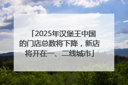 2025年汉堡王中国的门店总数将下降，新店将开在一、二线城市