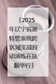 2025年辽宁省巡特警系统跨区域实战拉动演练在抚顺举行