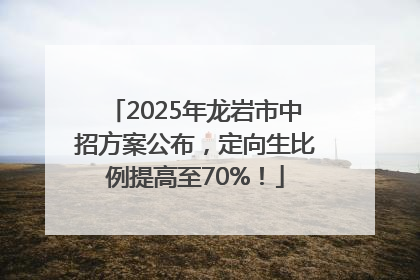 2025年龙岩市中招方案公布，定向生比例提高至70%！